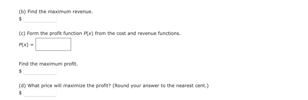 (b) Find the maximum revenue.
$
(c) Form the profit function P(x) from the cost and revenue functions.
P(x) =
Find the maximum profit.
$
(d) What price will maximize the profit? (Round your answer to the nearest cent.)
$