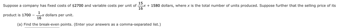 15
Suppose a company has fixed costs of $2700 and variable costs per unit ofx + 1580 dollars, where x is the total number of units produced. Suppose further that the selling price of its
16
product is 1700
1
16
(a) Find the break-even points. (Enter your answers as a comma-separated list.)
-x dollars per unit.