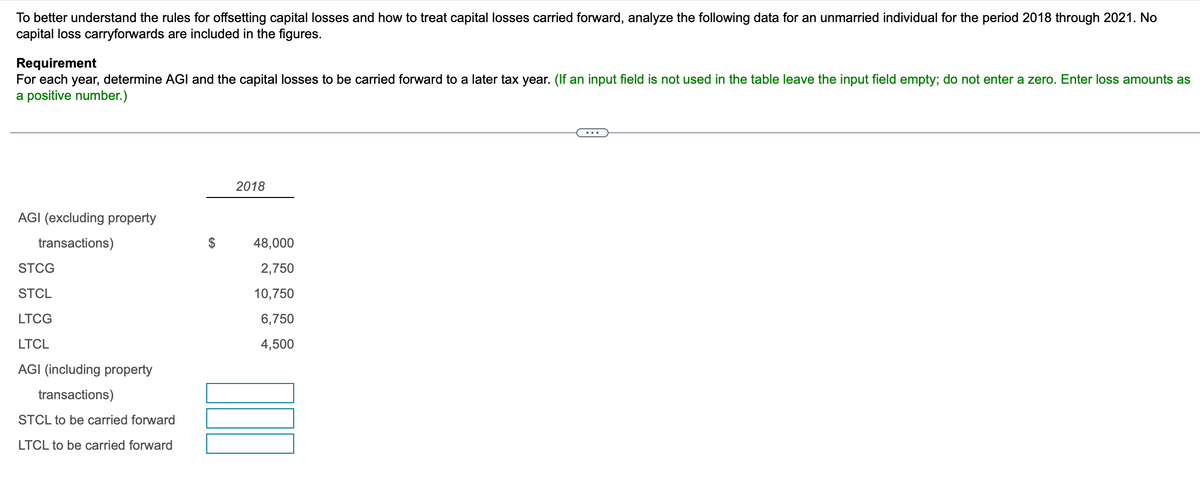 To better understand the rules for offsetting capital losses and how to treat capital losses carried forward, analyze the following data for an unmarried individual for the period 2018 through 2021. No
capital loss carryforwards are included in the figures.
Requirement
For each year, determine AGI and the capital losses to be carried forward to a later tax year. (If an input field is not used in the table leave the input field empty; do not enter a zero. Enter loss amounts as
a positive number.)
AGI (excluding property
transactions)
STCG
STCL
LTCG
LTCL
AGI (including property
transactions)
STCL to be carried forward
LTCL to be carried forward
$
2018
48,000
2,750
10,750
6,750
4,500
