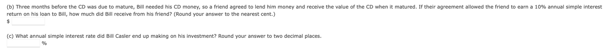 (b) Three months before the CD was due to mature, Bill needed his CD money, so a friend agreed to lend him money and receive the value of the CD when it matured. If their agreement allowed the friend to earn a 10% annual simple interest
return on his loan to Bill, how much did Bill receive from his friend? (Round your answer to the nearest cent.)
$
(c) What annual simple interest rate did Bill Casler end up making on his investment? Round your answer to two decimal places.
%