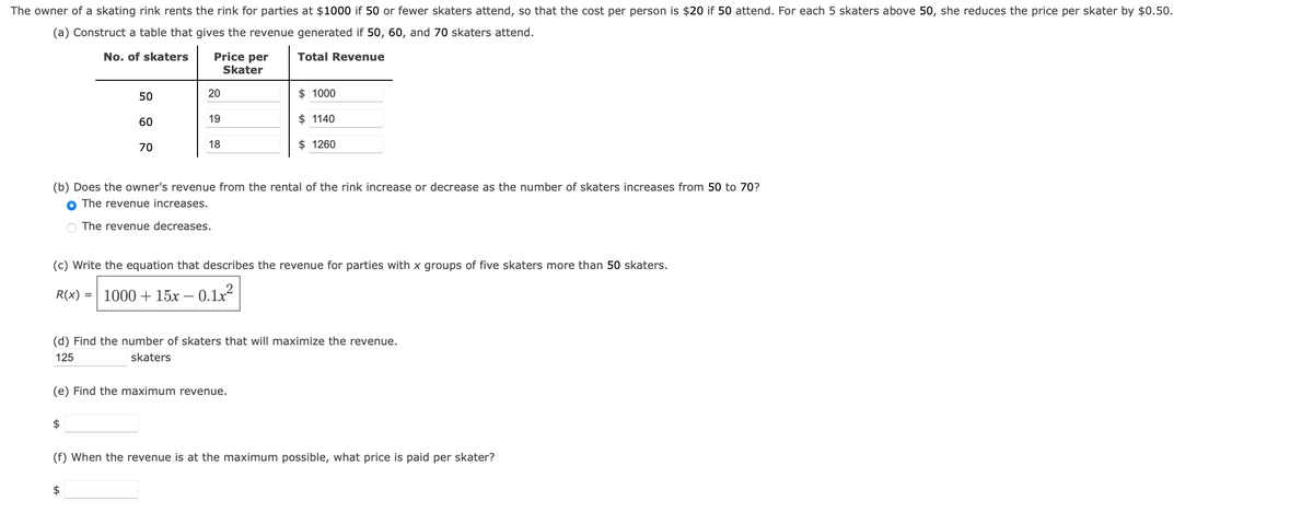 The owner of a skating rink rents the rink for parties at $1000 if 50 or fewer skaters attend, so that the cost per person is $20 if 50 attend. For each 5 skaters above 50, she reduces the price per skater by $0.50.
(a) Construct a table that gives the revenue generated if 50, 60, and 70 skaters attend.
No. of skaters
Total Revenue
50
60
=
70
$
Price per
Skater
20
19
18
(b) Does the owner's revenue from the rental of the rink increase or decrease as the number of skaters increases from 50 to 70?
The revenue increases.
The revenue decreases.
$1000
$ 1140
(c) Write the equation that describes the revenue for parties with x groups of five skaters more than 50 skaters.
R(x)
1000+ 15x -0.1x²
$1260
(e) Find the maximum revenue.
(d) Find the number of skaters that will maximize the revenue.
125
skaters
(f) When the revenue is at the maximum possible, what price is paid per skater?