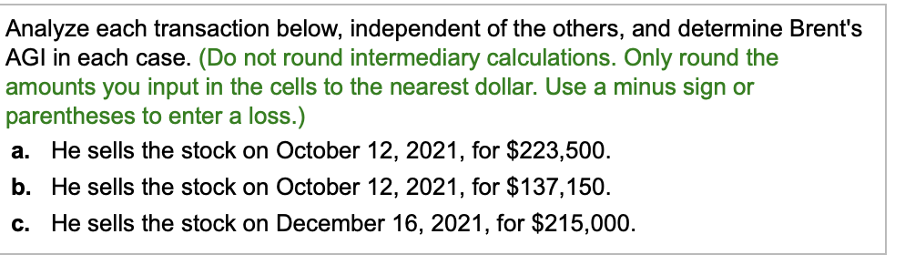 Analyze each transaction below, independent of the others, and determine Brent's
AGI in each case. (Do not round intermediary calculations. Only round the
amounts you input in the cells to the nearest dollar. Use a minus sign or
parentheses to enter a loss.)
a. He sells the stock on October 12, 2021, for $223,500.
b. He sells the stock on October 12, 2021, for $137,150.
c. He sells the stock on December 16, 2021, for $215,000.