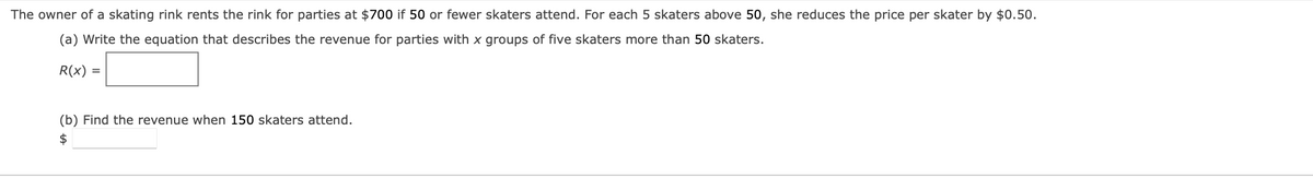 The owner of a skating rink rents the rink for parties at $700 if 50 or fewer skaters attend. For each 5 skaters above 50, she reduces the price per skater by $0.50.
(a) Write the equation that describes the revenue for parties with x groups of five skaters more than 50 skaters.
R(x) =
(b) Find the revenue when 150 skaters attend.
$