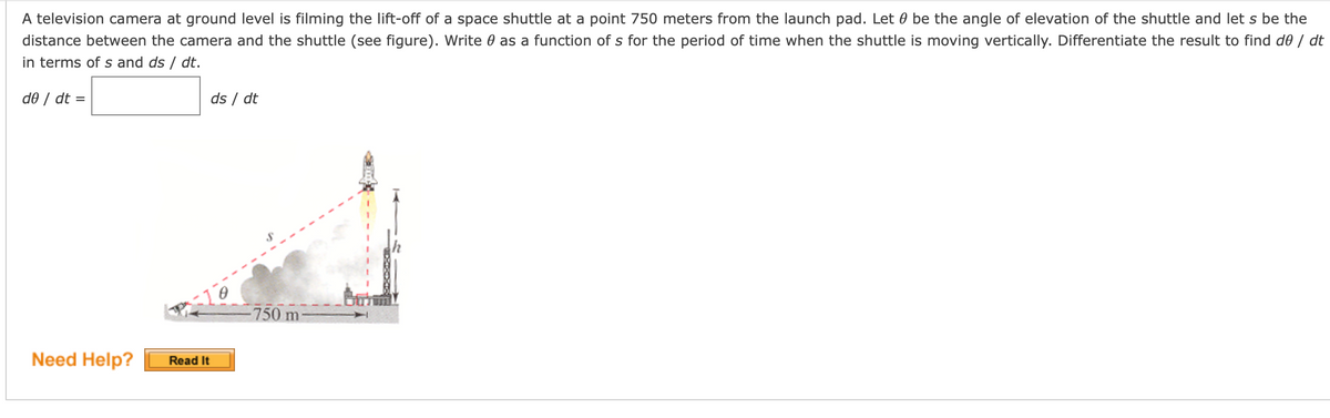 A television camera at ground level is filming the lift-off of a space shuttle at a point 750 meters from the launch pad. Let 0 be the angle of elevation of the shuttle and let s be the
distance between the camera and the shuttle (see figure). Write 0 as a function of s for the period of time when the shuttle is moving vertically. Differentiate the result to find d0 / dt
in terms of s and ds / dt.
d0 / dt =
ds / dt
-10
-750 m
Need Help?
Read It

