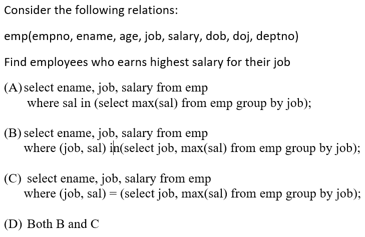 Consider the following relations:
emp(empno, ename, age, job, salary, dob, doj, deptno)
Find employees who earns highest salary for their job
(A) select ename, job, salary from emp
where sal in (select max(sal) from emp group by job);
(B) select ename, job, salary from emp
where (job, sal) in(select job, max(sal) from emp group by job);
(C) select ename, job, salary from emp
where (job, sal) = (select job, max(sal) from emp group by job);
(D) Both B and C
