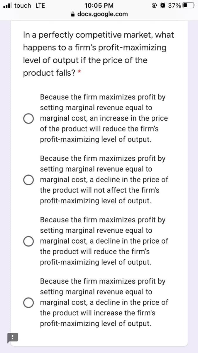 .ll touch LTE
10:05 PM
O 9 37% O
A docs.google.com
In a perfectly competitive market, what
happens to a firm's profit-maximizing
level of output if the price of the
product falls? *
Because the firm maximizes profit by
setting marginal revenue equal to
O marginal cost, an increase in the price
of the product will reduce the firm's
profit-maximizing level of output.
Because the firm maximizes profit by
setting marginal revenue equal to
marginal cost, a decline in the price of
the product will not affect the firm's
profit-maximizing level of output.
Because the firm maximizes profit by
setting marginal revenue equal to
marginal cost, a decline in the price of
the product will reduce the firm's
profit-maximizing level of output.
Because the firm maximizes profit by
setting marginal revenue equal to
marginal cost, a decline in the price of
the product will increase the firm's
profit-maximizing level of output.
