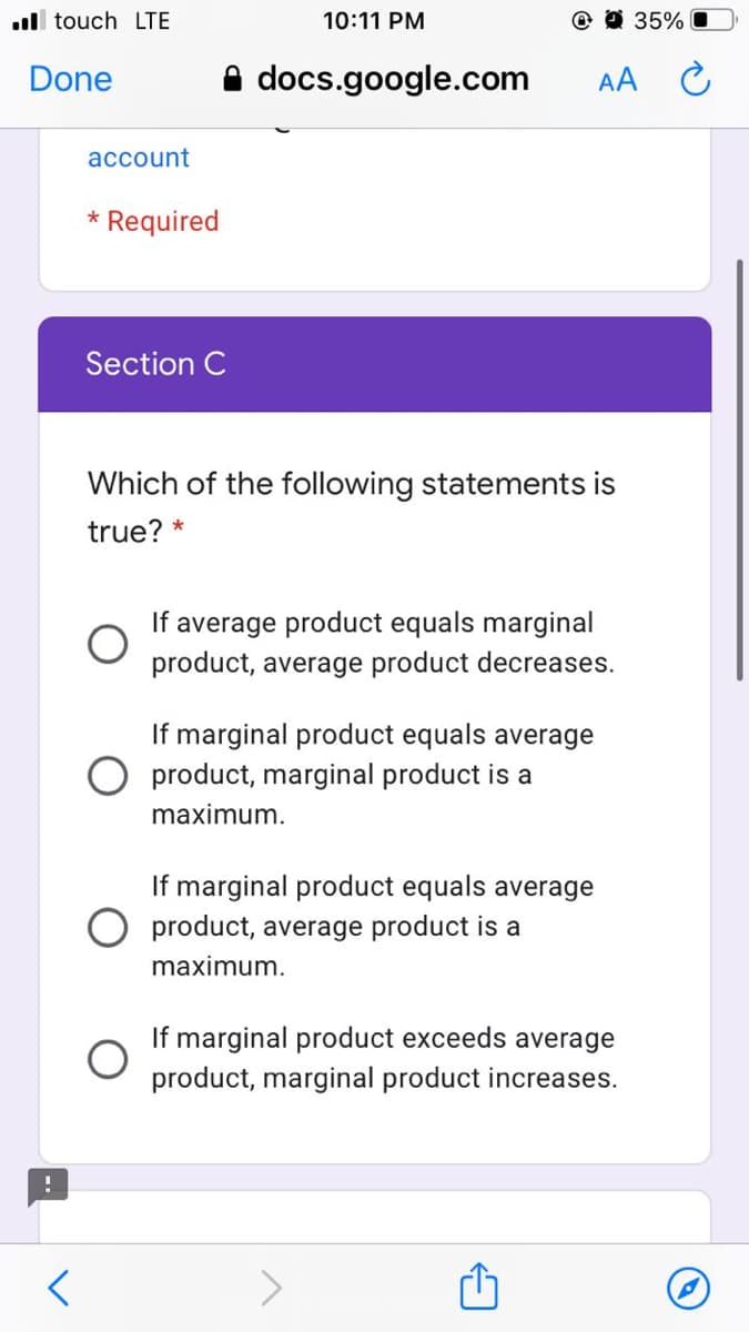 ull touch LTE
10:11 PM
@ O 35%
Done
A docs.google.com
AA C
account
* Required
Section C
Which of the following statements is
true? *
If average product equals marginal
product, average product decreases.
If marginal product equals average
product, marginal product is a
maximum.
If marginal product equals average
O product, average product is a
maximum.
If marginal product exceeds average
product, marginal product increases.
