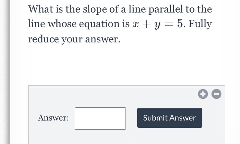 What is the slope of a line parallel to the
line whose equation is x + y = 5. Fully
%3D
reduce your answer.
+
Answer:
Submit Answer
