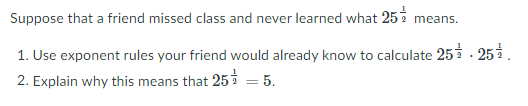 Suppose that a friend missed class and never learned what 25 m
eans.
1. Use exponent rules your friend would already know to calculate 25- 25.
2. Explain why this means that 25 = 5.
