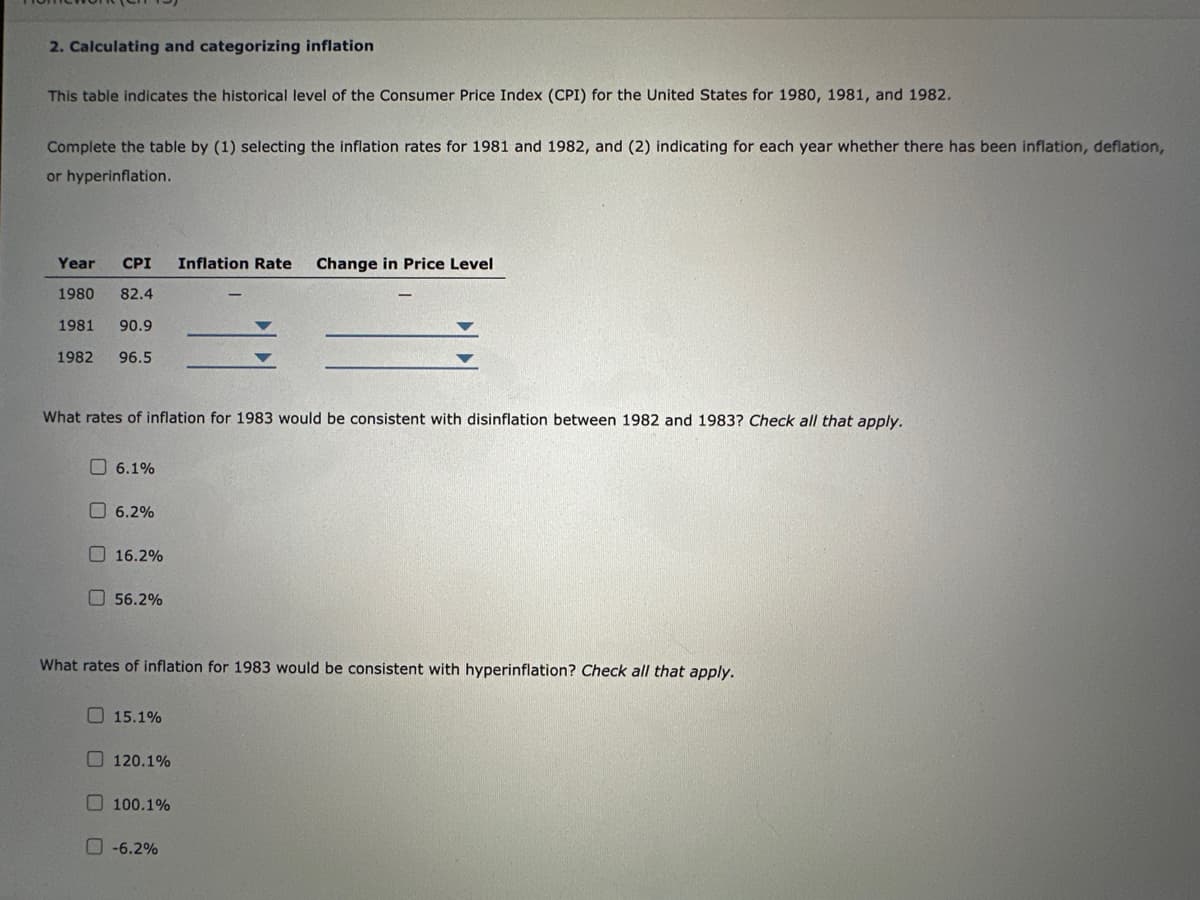 2. Calculating and categorizing inflation
This table indicates the historical level of the Consumer Price Index (CPI) for the United States for 1980, 1981, and 1982.
Complete the table by (1) selecting the inflation rates for 1981 and 1982, and (2) indicating for each year whether there has been inflation, deflation,
or hyperinflation.
Year CPI Inflation Rate Change in Price Level
1980 82.4
1981 90.9
1982 96.5
What rates of inflation for 1983 would be consistent with disinflation between 1982 and 1983? Check all that apply.
6.1%
6.2%
16.2%
56.2%
What rates of inflation for 1983 would be consistent with hyperinflation? Check all that apply.
15.1%
120.1%
100.1%
-6.2%