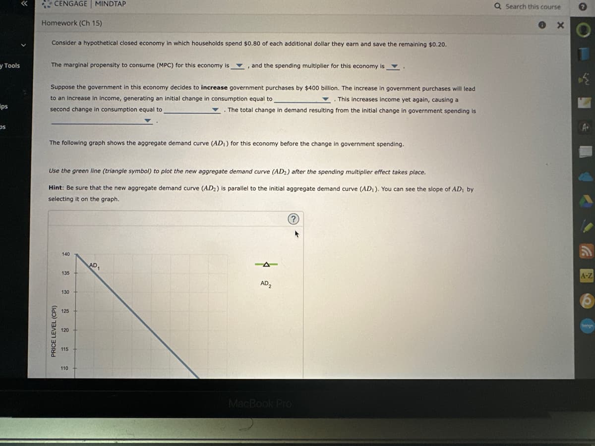 y Tools
ips
ps
«
CENGAGE MINDTAP
Homework (Ch 15)
Consider a hypothetical closed economy in which households spend $0.80 of each additional dollar they earn and save the remaining $0.20.
The marginal propensity to consume (MPC) for this economy is, and the spending multiplier for this economy is
Suppose the government in this economy decides to increase government purchases by $400 billion. The increase in government purchases will lead
to an increase in income, generating an initial change in consumption equal to
This increases income yet again, causing a
second change in consumption equal to
The total change in demand resulting from the initial change in government spending is
The following graph shows the aggregate demand curve (AD₁) for this economy before the change in government spending.
Use the green line (triangle symbol) to plot the new aggregate demand curve (AD2) after the spending multiplier effect takes place.
Hint: Be sure that the new aggregate demand curve (AD2) is parallel to the initial aggregate demand curve (AD₁). You can see the slope of AD₁ by
selecting it on the graph.
PRICE LEVEL (CPI)
140
135
130
125
120
115
110
AD₁
AD2
(?)
MacBook Pro
Q Search this course
0
X
→
A.
A-Z