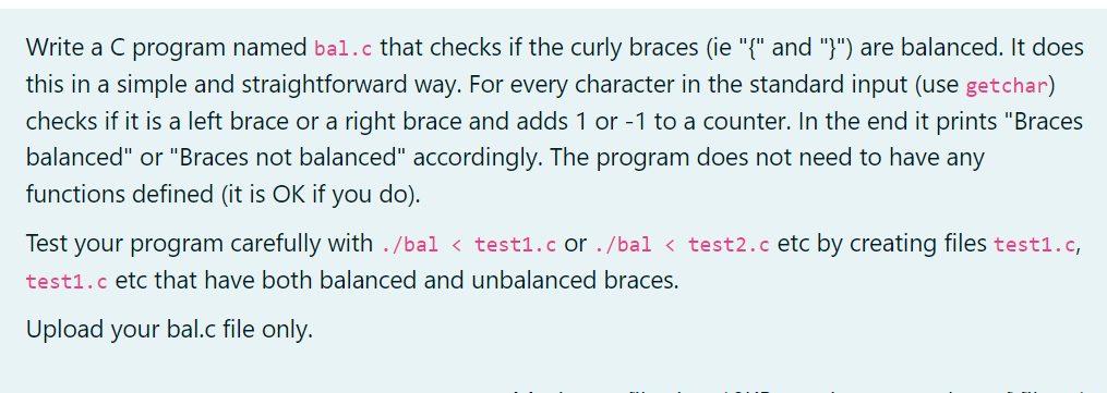 Write a C program named bal.c that checks if the curly braces (ie "{" and "}") are balanced. It does
this in a simple and straightforward way. For every character in the standard input (use getchar)
checks if it is a left brace or a right brace and adds 1 or -1 to a counter. In the end it prints "Braces
balanced" or "Braces not balanced" accordingly. The program does not need to have any
functions defined (it is OK if you do).
Test your program carefully with ./bal < test1.c or ./bal < test2.c etc by creating files test1.c,
test1.c etc that have both balanced and unbalanced braces.
Upload your bal.c file only.
