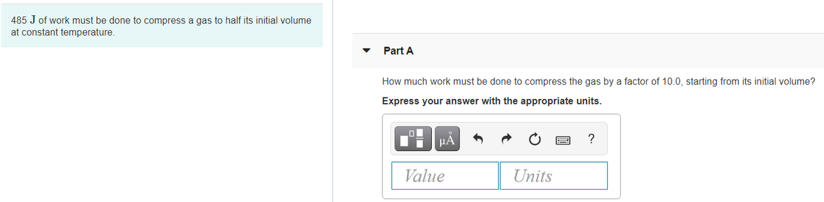 485 J of work must be done to compress a gas to half its initial volume
at constant temperature.
Part A
How much work must be done to compress the gas by a factor of 10.0, starting from its initial volume?
Express your answer with the appropriate units.
HÁ
?
Value
Units
