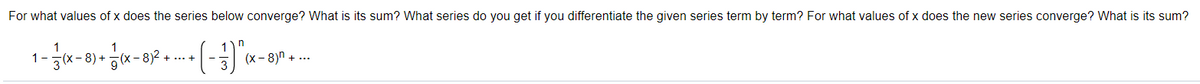 For what values of x does the series below converge? What is its sum? What series do you get if you differentiate the given series term by term? For what values of x does the new series converge? What is its sum?
1-
(x- 8)n + ...
+
