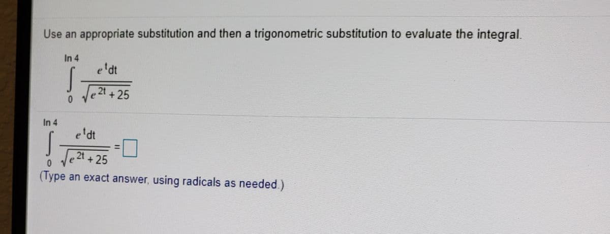 Use an appropriate substitution and then a trigonometric substitution to evaluate the integral.
In 4
e'dt
2t
+ 25
In 4
e'dt
Je2t + 25
(Type an exact answer, using radicals as needed )
