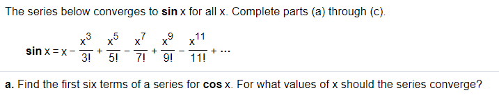 The series below converges to sin x for all x. Complete parts (a) through (c).
x3 x5 x7
x11
sin x=x-
- +
3!
5!
+
7!
9!
+...
11!
a. Find the first six terms of a series for cos x. For what values of x should the series converge?
