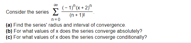 (- 1)"(x + 2)"
Consider the series
(n + 1)!
n=0
(a) Find the series' radius and interval of convergence.
(b) For what values of x does the series converge absolutely?
(c) For what values of x does the series converge conditionally?
