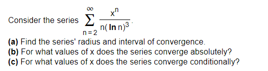 Consider the series E
n( Inn)3
n=2
(a) Find the series' radius and interval of convergence.
(b) For what values of x does the series converge absolutely?
(c) For what values of x does the series converge conditionally?
