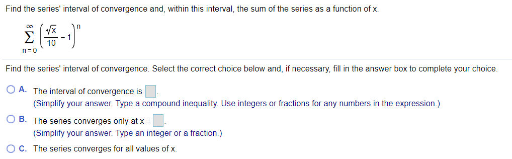 Find the series' interval of convergence and, within this interval, the sum of the series as a function of x.
Σ
- 1
10
n=0
Find the series' interval of convergence. Select the correct choice below and, if necessary, fill in the answer box to complete your choice.
O A. The interval of convergence is
(Simplify your answer. Type a compound inequality. Use integers or fractions for any numbers in the expression.)
O B. The series converges only at x =
(Simplify your answer. Type an integer or a fraction.)
O C. The series converges for all values of x.
