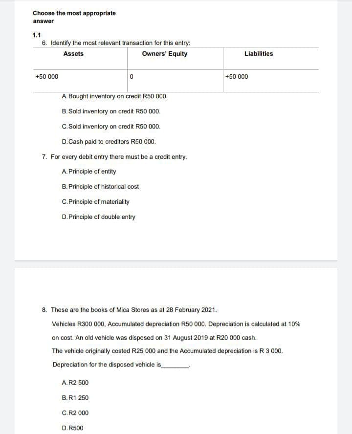 Choose the most appropriate
answer
1.1
6. Identify the most relevant transaction for this entry:
Assets
Owners' Equity
Liabilities
+50 000
+50 000
A. Bought inventory on credit R50 000.
B. Sold inventory on credit R50 000.
C.Sold inventory on credit R50 000.
D.Cash paid to creditors R50 000.
7. For every debit entry there must be a credit entry.
A.Principle of entity
B.Principle of historical cost
C.Principle of materiality
D.Principle of double entry
8. These are the books of Mica Stores as at 28 February 2021.
Vehicles R300 000, Accumulated depreciation R50 000. Depreciation is calculated at 10%
on cost. An old vehicle was disposed on 31 August 2019 at R20 000 cash.
The vehicle originally costed R25 000 and the Accumulated depreciation is R 3 000.
Depreciation for the disposed vehicle is
A.R2 500
B.R1 250
C.R2 000
D.R500
