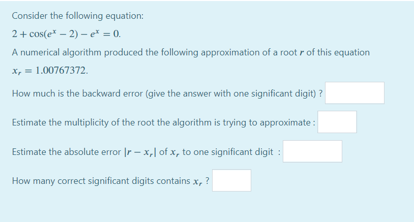 Consider the following equation:
2+ cos(e* – 2) – e* = 0.
A numerical algorithm produced the following approximation of a root r of this equation
x, = 1.00767372.
How much is the backward error (give the answer with one significant digit) ?
