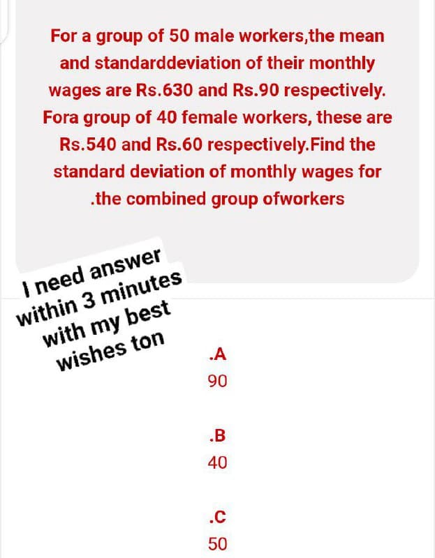 For a group of 50 male workers, the mean
and standard deviation of their monthly
wages are Rs.630 and Rs.90 respectively.
Fora group of 40 female workers, these are
Rs.540 and Rs.60 respectively. Find the
standard deviation of monthly wages for
.the combined group ofworkers
I need answer
within 3 minutes
with my best
wishes ton
.A
90
.B
40
.C
50