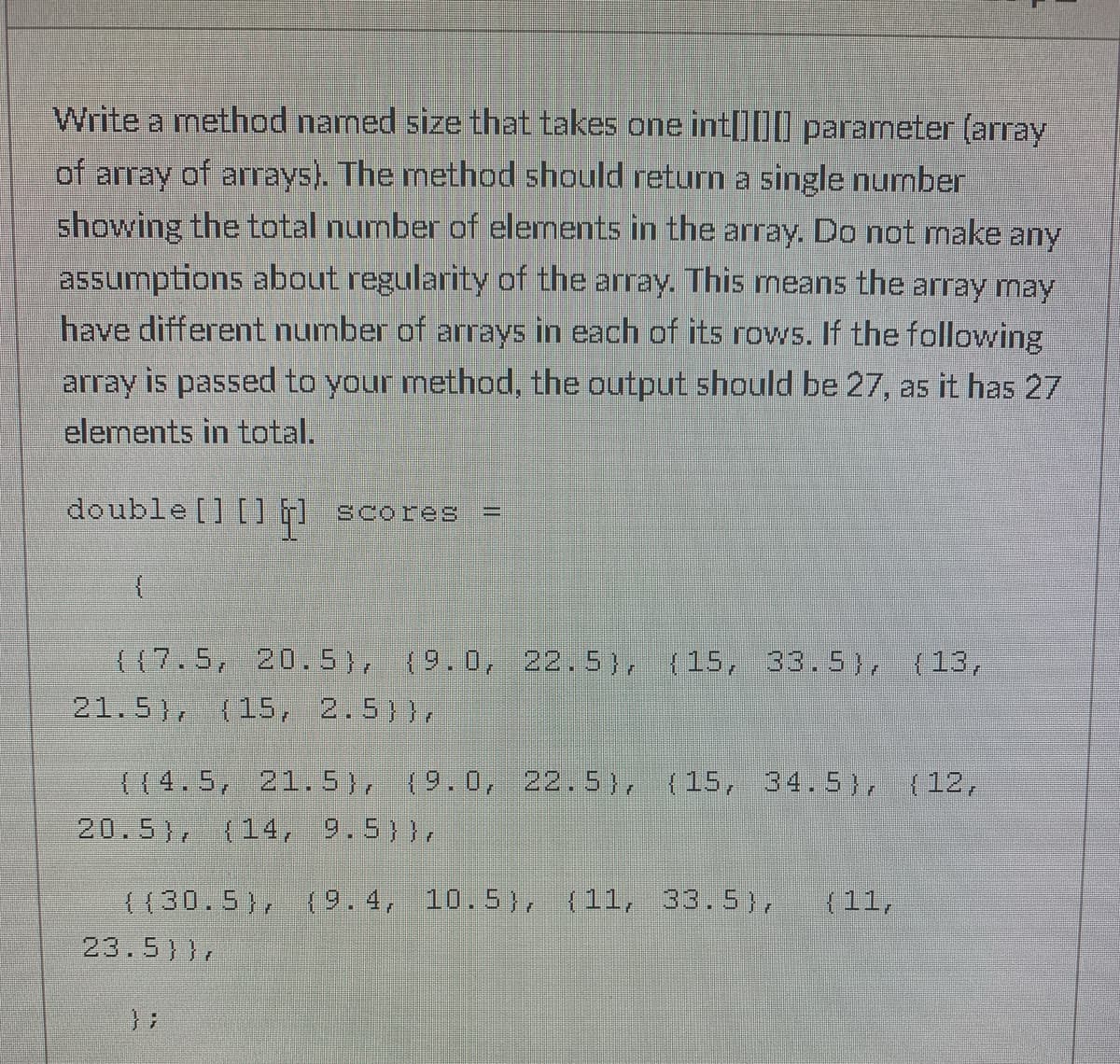 Write a method named size that takes one int[]00 parameter (array
of array of arrays). The method should return a single number
showing the total number of elements in the array. Do not make any
assumptions about regularity of the array. This means the array may
have different number of arrays in each of its rows. If the following
array is passed to your method, the output should be 27, as it has 27
elements in total.
double [] [] F1 scores
{{7.5, 20.5), (9.0, 22.5), (15, 33.5), {13,
21.5), (15, 2.5)},
((4.5, 21. 5), (9.0, 22.5), (15, 34.5), (12,
20.5), (14, 9.5)},
((30.5), ({ 9.4, 10.5), (11, 33. 5),
(11,
23.5)},
