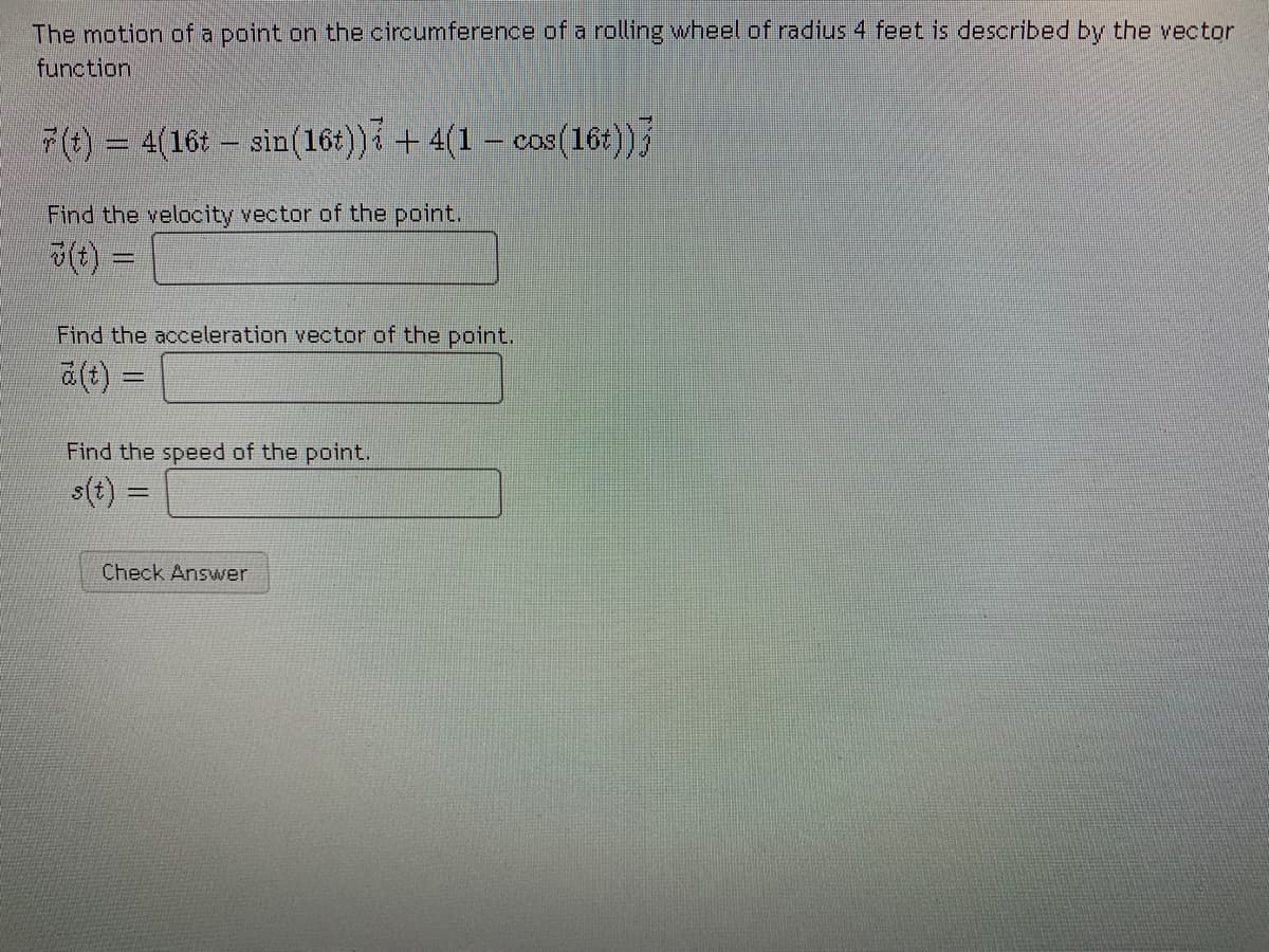 The motion of a point on the circumference of a rolling wheel of radius 4 feet is described by the vector
function
7(t) = 4(16t – sin(16t))i + 4(1 – cos(16t))
COS
Find the velocity vector of the point.
%3D
Find the acceleration vector of the point.
a(t) =
Find the speed of the point.
s(t) =
%3D
Check Answer
