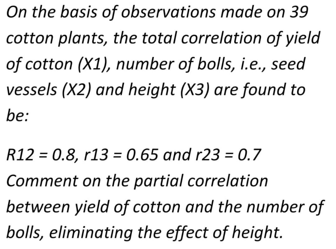 On the basis of observations made on 39
cotton plants, the total correlation of yield
of cotton (X1), number of bolls, i.e., seed
vessels (X2) and height (X3) are found to
be:
R12 = 0.8, r13 = 0.65 and r23 = 0.7
%3D
Comment on the partial correlation
between yield of cotton and the number of
bolls, eliminating the effect of height.
