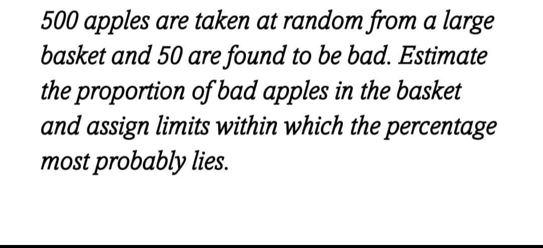 500 apples are taken at random from a large
basket and 50 are found to be bad. Estimate
the proportion of bad apples in the basket
and assign limits within which the percentage
most probably lies.
