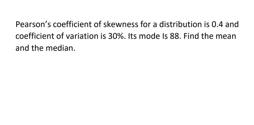 Pearson's coefficient of skewness for a distribution is 0.4 and
coefficient of variation is 30%. Its mode Is 88. Find the mean
and the median.
