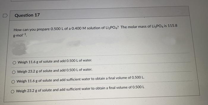 Question 17
How can you prepare 0.500L of a 0.400 M solution of LigPO4? The molar mass of LigPO4 is 115.8
g-mol-1.
Weigh 11.6 g of solute and add 0.500 L of water.
O Weigh 23.2 g of solute and add 0.500 L of water.
Weigh 11.6 g of solute and add sufficient water to obtain a final volume of 0.500 L.
O Weigh 23.2 g of solute and add sufficient water to obtain a final volume of 0.500 L
