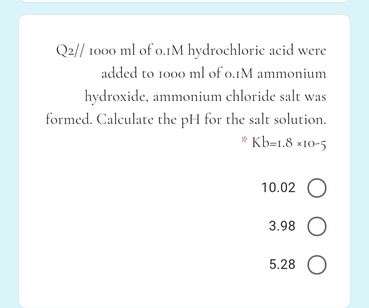 Q2// 1000 ml of o.1M hydrochloric acid were
added to 100o ml of o.1M ammonium
hydroxide, ammonium chloride salt was
formed. Calculate the pH for the salt solution.
* Kb=1.8 ×10-5
10.02 O
3.98 O
5.28
