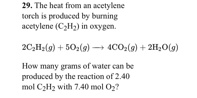 29. The heat from an acetylene
torch is produced by burning
acetylene (C2H2) in oxygen.
2C,H2(9) + 502(g) → 4CO2(9) + 2H20(g)
How many grams of water can be
produced by the reaction of 2.40
mol C2H2 with 7.40 mol O2?
