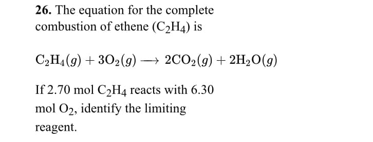 26. The equation for the complete
combustion of ethene (C2H4) is
C2H4(9) + 302(9) → 2CO2(g) + 2H20(g)
If 2.70 mol C2H4 reacts with 6.30
mol O2, identify the limiting
reagent.
