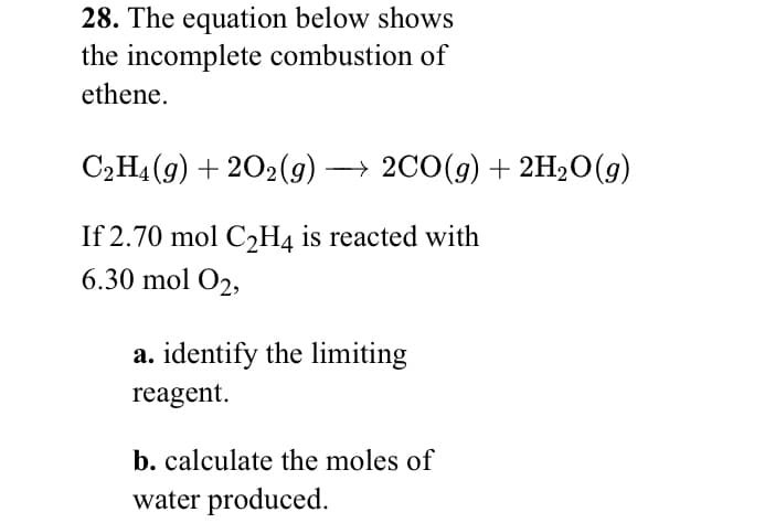 28. The equation below shows
the incomplete combustion of
ethene.
C2H4 (g) + 202(g) → 2C0(g) + 2H20(g)
If 2.70 mol C2H4 is reacted with
6.30 mol O2,
a. identify the limiting
reagent.
b. calculate the moles of
water produced.
