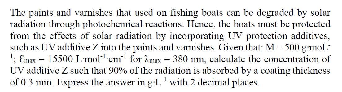 The paints and varnishes that used on fishing boats can be degraded by solar
radiation through photochemical reactions. Hence, the boats must be protected
from the effects of solar radiation by incorporating UV protection additives,
such as UV additive Z into the paints and varnishes. Given that: M = 500 g•moL
Emax = 15500 L•mol-cm for 2max = 380 nm, calculate the concentration of
UV additive Z such that 90% of the radiation is absorbed by a coating thickness
of 0.3 mm. Express the answer in g-L with 2 decimal places.
1.
