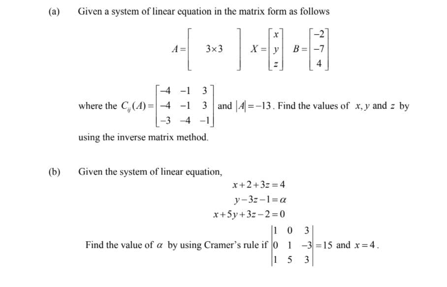 (a)
Given a system of linear equation in the matrix form as follows
-2
A
3x3
X =y
B = -7
4
-4 -1
3
where the C,(A) =-4 -1
3 and |4|=-13. Find the values of x, y and z by
-3 -4 -1
using the inverse matrix method.
(b)
Given the system of linear equation,
x+2+3z =4
y-3z-1=a
x+5y+3z-2= 0
|1 0 3
Find the value of a by using Cramer's rule if 0 1 -3 =15 and x= 4.
1 5
3.
