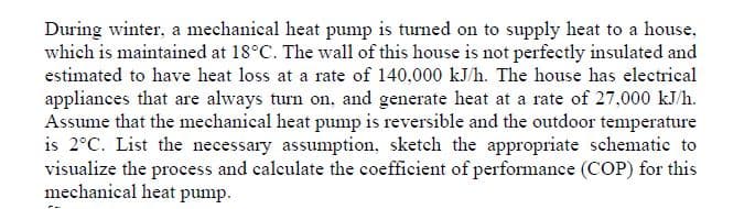 During winter, a mechanical heat pump is turned on to supply heat to a house,
which is maintained at 18°C. The wall of this house is not perfectly insulated and
estimated to have heat loss at a rate of 140,000 kJ/h. The house has electrical
appliances that are always turn on, and generate heat at a rate of 27,000 kJ/h.
Assume that the mechanical heat pump is reversible and the outdoor temperature
is 2°C. List the necessary assumption, sketch the appropriate schematic to
visualize the process and calculate the coefficient of performance (COP) for this
mechanical heat pump.
