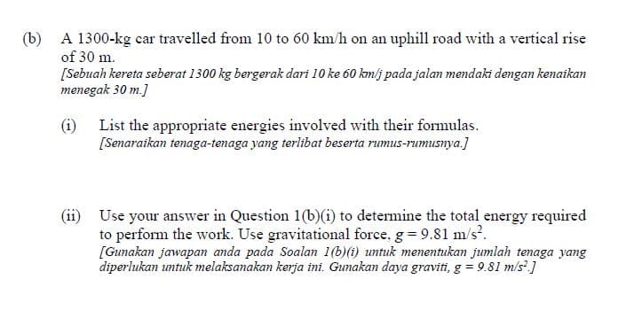 (b) A 1300-kg car travelled from 10 to 60 km/h on an uphill road with a vertical rise
of 30 m.
[Sebuah kereta seberat 1300 kg bergerak dari 10 ke 60 kmlj pada jalan mendaki dengan kenaikan
menegak 30 m.]
(i) List the appropriate energies involved with their formulas.
[Senaraikan tenaga-tenaga yang terlibat beserta rumus-rumusnya.]
(ii) Use your answer in Question 1(b)(i) to determine the total energy required
to perform the work. Use gravitational force, g = 9.81 m/s?.
[Gunakan jawapan anda pada Soalan 1(b)(i) untuk menentukan jumlah tenaga yang
diperlukan untuk melaksanakan kerja ini. Gunakan daya graviti, g = 9.81 m/s'.]
