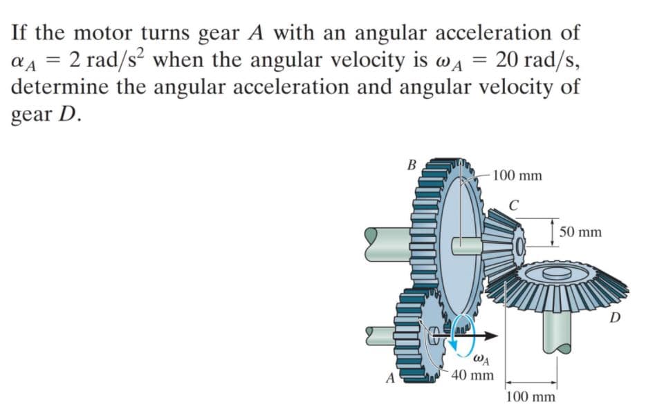 If the motor turns gear A with an angular acceleration of
a4 = 2 rad/s² when the angular velocity is wa = 20 rad/s,
determine the angular acceleration and angular velocity of
gear D.
B
100 mm
50 mm
D
WA
A
40 mm
100 mm
