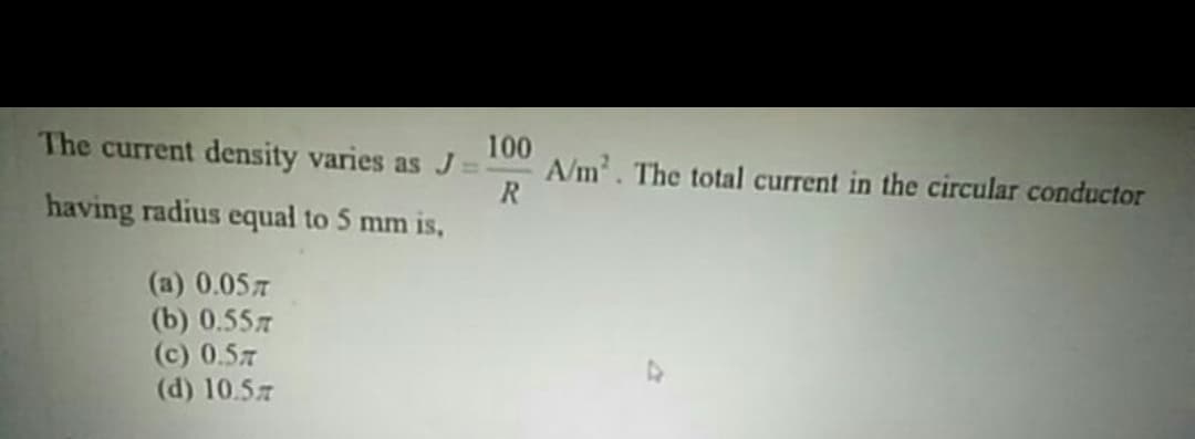 The current density varies as J
100
A/m. The total current in the circular conductor
R
having radius equal to 5 mm is,
(a) 0.057
(b) 0.557
(c) 0.57
(d) 10.57
