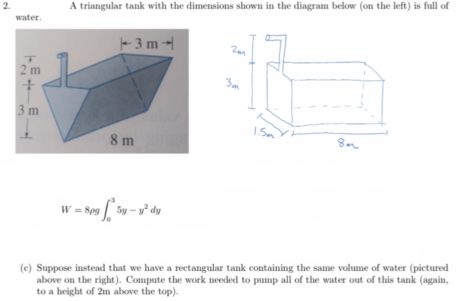 A triangular tank with the dimensions shown in the diagram below (on the left) is full of
water.
3 m
Zm
2 m
3m
3 m
I Sm Yt
8m
8 m
W = 8pg
5y – y² dy
(c) Suppose instead that we have a rectangular tank containing the same volume of water (pictured
above on the right). Compute the work needed to pump all of the water out of this tank (again,
to a height of 2m above the top).
2.
