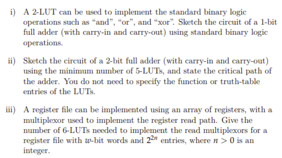 i) A 2-LUT can be used to implement the standard binary logic
operations such as "and", "or", and “xor". Sketch the circuit of a 1-bit
full adder (with carry-in and carry-out) using standard binary logic
operations.
ii) Sketch the circuit of a 2-bit full adder (with carry-in and carry-out)
using the minimum number of 5-LUTS, and state the critical path of
the adder. You do not need to specify the function or truth-table
entries of the LUTS.
iii) A register file can be implemented using an array of registers, with a
multiplexor used to implement the register read path. Give the
number of 6-LUTS needed to implement the read multiplexors for a
register file with w-bit words and 22" entries, where n > 0 is an
integer.
