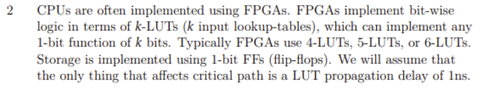 CPUS are often implemented using FPGAS. FPGAS implement bit-wise
logic in terms of k-LUTS (k input lookup-tables), which can implement any
1-bit function of k bits. Typically FPGAS use 4-LUTS, 5-LUTS, or 6-LUTS.
Storage is implemented using 1-bit FFs (flip-flops). We will assume that
the only thing that affects critical path is a LUT propagation delay of 1ns.
2
, or
