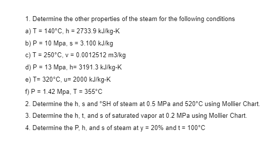 1. Determine the other properties of the steam for the following conditions
a) T = 140°C, h = 2733.9 kJ/kg-K
b) P = 10 Mpa, s = 3.100 kJ/kg
c) T= 250°C, v = 0.0012512 m3/kg
d) P = 13 Mpa, h= 3191.3 kJ/kg-K
e) T= 320°C, u= 2000 kJ/kg-K
f) P = 1.42 Mpa, T = 355°C
2. Determine the h, s and °SH of steam at 0.5 MPa and 520°C using Mollier Chart.
3. Determine the h, t, and s of saturated vapor at 0.2 MPa using Mollier Chart.
4. Determine the P, h, and s of steam at y = 20% and t = 100°C
