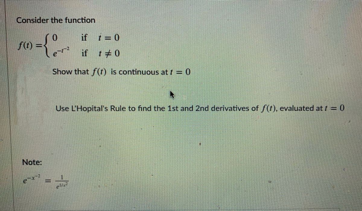 Consider the function
0.
f(t)
if t 0
en
if t 0
Show that f(t) is continuous at f = 0
Use L'Hopital's Rule to find the 1st and 2nd derivatives of /(t), evaluated at t 0
Note:
