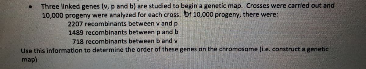Three linked genes (v, p and b) are studied to begin a genetic map. Crosses were carried out and
10,000 progeny were analyzed for each cross. Of 10,000 progeny, there were:
2207 recombinants between v and p
1489 recombinants between p and b
718 recombinants between b and v
Use this information to determine the order of these genes on the chromosome (i.e. construct a genetic
map)
