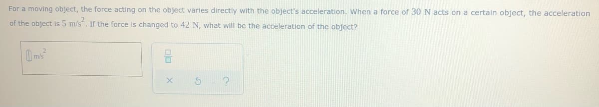 For a moving object, the force acting on the object varies directly with the object's acceleration. When a force of 30 N acts on a certain object, the acceleration
of the object is 5 m/s. If the force is changed to 42 N, what will be the acceleration of the object?
