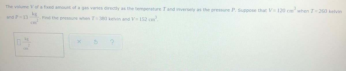 The volume V of a fixed amount of a gas varies directly as the temperature T and inversely as the pressure P. Suppose that V= 120 cm when T=260 kelvin
kg
Find the pressure when T=380 kelvin and V= 152 cm.
cm
and P= 13
kg
cm
